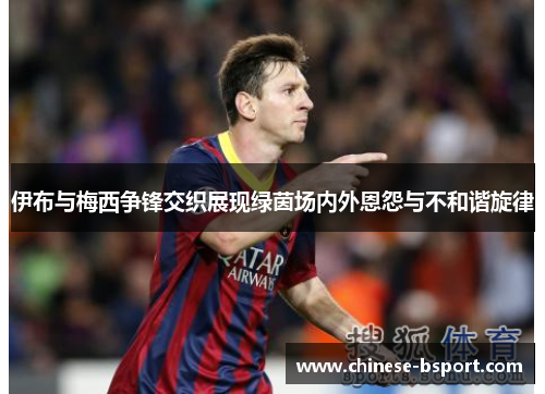 伊布与梅西争锋交织展现绿茵场内外恩怨与不和谐旋律