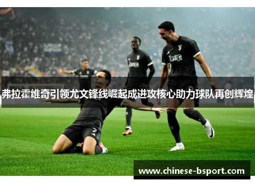 弗拉霍维奇引领尤文锋线崛起成进攻核心助力球队再创辉煌 弗拉霍维奇引领尤文锋线崛起成进攻核心助力球队再创辉煌