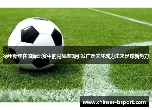 德甲新星在国际比赛中的闪耀表现引发广泛关注成为未来足球新势力 德甲新星在国际比赛中的闪耀表现引发广泛关注成为未来足球新势力