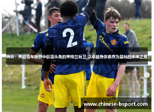 瑞安:英超青年联赛中崭露头角的英格兰后卫 以卓越身体素质为基础的未来之星 瑞安:英超青年联赛中崭露头角的英格兰后卫 以卓越身体素质为基础的未来之星