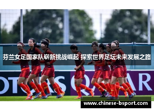 芬兰女足国家队崭新挑战崛起 探索世界足坛未来发展之路 芬兰女足国家队崭新挑战崛起 探索世界足坛未来发展之路