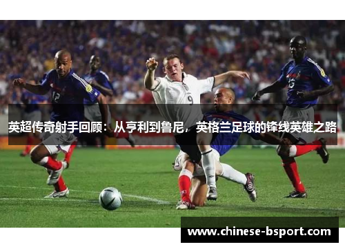 英超传奇射手回顾:从亨利到鲁尼,英格兰足球的锋线英雄之路 英超传奇射手回顾:从亨利到鲁尼,英格兰足球的锋线英雄之路