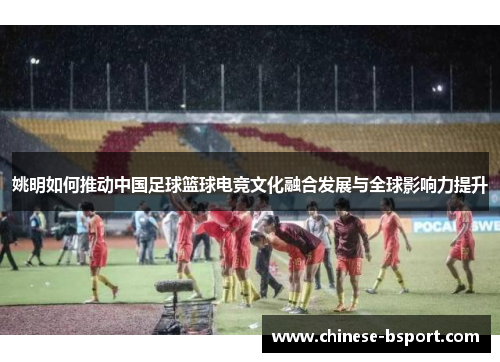 姚明如何推动中国足球篮球电竞文化融合发展与全球影响力提升