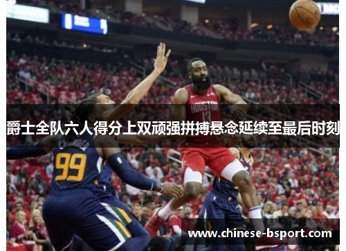 爵士全队六人得分上双顽强拼搏悬念延续至最后时刻