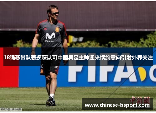 18强赛带队表现获认可中国男足主帅迎来续约意向引发外界关注