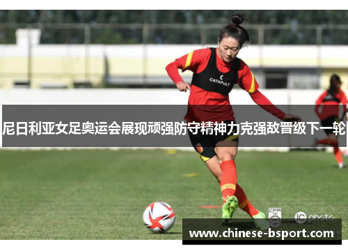 尼日利亚女足奥运会展现顽强防守精神力克强敌晋级下一轮