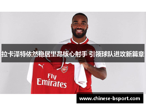 拉卡泽特依然稳居里昂核心射手 引领球队进攻新篇章 拉卡泽特依然稳居里昂核心射手 引领球队进攻新篇章