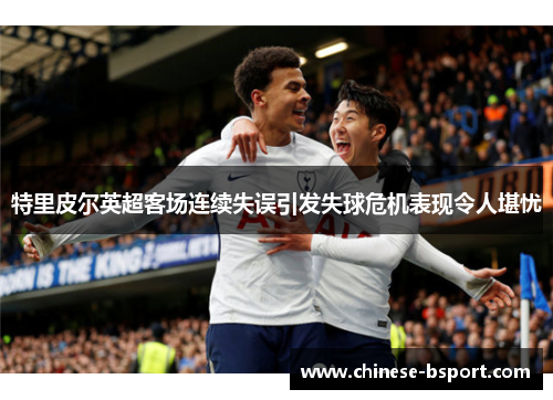 特里皮尔英超客场连续失误引发失球危机表现令人堪忧